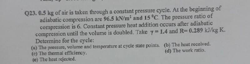 Q23. 0.5 kg of air is taken through a constant pressure cycle. At the beginning of
adiabatic compression are 96.5 kN/m? and 15 C. The pressure ratio of
compression is 6. Constant pressure heat addition occurs after adiabatic
compression until the volume is doubled. Take y= 1.4 and R-0.289 kJ/kg K.
Determine for the cycle:
(a) The pressure, volume and temperature at cycle state points. (b) The heat received.
(c) The thermal efficiency.
(e) The heat rejected.
(d) The work ratio.
