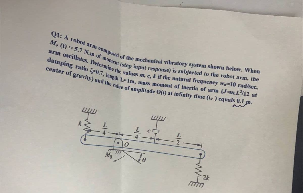 center of gravity) and the value of amplitude O(t) at infinity time (t.) equals 0.1 m.
damping ratio -0.7, length L=1m, mass moment of inertia of arm (J=m.L'/12 at
arm oscillates. Determine the values m, c, k if the natural frequency w10 rad/sec,
M. (t) = 5.7 N.m of moment (step input response) is subjected to the robot arm, the
Q1: A robot arm composed of the mechanical vibratory system shown below. When
is
4 4
Mo
