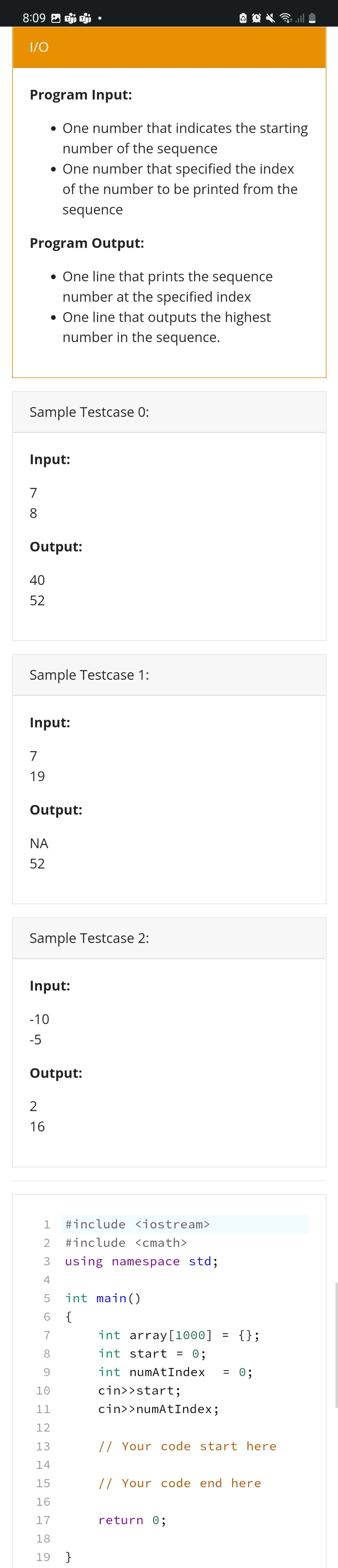 8:09 P
I/O
Program Input:
• One number that indicates the starting
number of the sequence
• One number that specified the index
of the number to be printed from the
sequence
Program Output:
• One line that prints the sequence
number at the specified index
• One line that outputs the highest
number in the sequence.
Sample Testcase 0:
Input:
7
8
Output:
40
52
Sample Testcase 1:
Input:
7
19
Output:
ΝΑ
52
Sample Testcase 2:
Input:
-10
-5
Output:
2
16
1 #include <iostream>
2 #include <cmath>
3 using namespace std;
4
5 int main()
6 {
7
=
int
8
9
array[1000]
int start = 0;
int numAtIndex
cin>>start;
cin>>numAtIndex;
= 0;
10
11
12
13
// Your code start here
14
15
// Your code end here
16
17
return 0;
18
19 }
{};