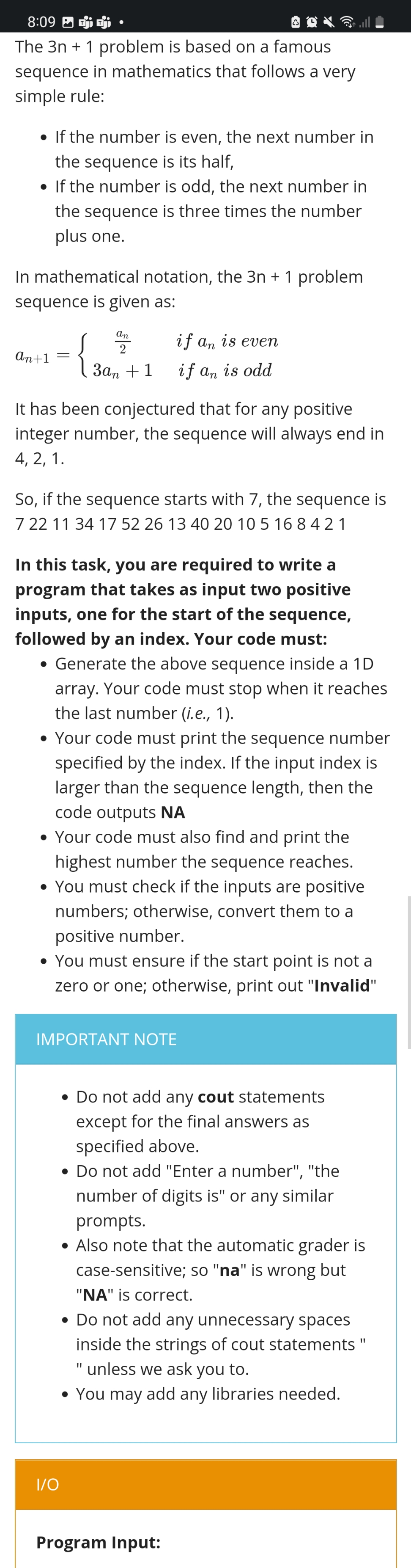 8:09 P
The 3n+ 1 problem is based on a famous
sequence in mathematics that follows a very
simple rule:
• If the number is even, the next number in
the sequence is its half,
• If the number is odd, the next number in
the sequence is three times the number
plus one.
In mathematical notation, the 3n + 1 problem
sequence is given as:
an
2
if an is even
an+1
{
3αn +1
if an is odd
It has been conjectured that for any positive
integer number, the sequence will always end in
4, 2, 1.
So, if the sequence starts with 7, the sequence is
7 22 11 34 17 52 26 13 40 20 10 5 168421
In this task, you are required to write a
program that takes as input two positive
inputs, one for the start of the sequence,
followed by an index. Your code must:
• Generate the above sequence inside a 1D
array. Your code must stop when it reaches
the last number (i.e., 1).
• Your code must print the sequence number
specified by the index. If the input index is
larger than the sequence length, then the
code outputs NA
• Your code must also find and print the
highest number the sequence reaches.
• You must check if the inputs are positive
numbers; otherwise, convert them to a
positive number.
• You must ensure if the start point is not a
zero or one; otherwise, print out "Invalid"
IMPORTANT NOTE
Do not add any cout statements
except for the final answers as
specified above.
• Do not add "Enter a number", "the
number of digits is" or any similar
prompts.
• Also note that the automatic grader is
case-sensitive; so "na" is wrong but
"NA" is correct.
• Do not add any unnecessary spaces
inside the strings of cout statements "
" unless we ask you to.
• You may add any libraries needed.
I/O
Program Input:
=