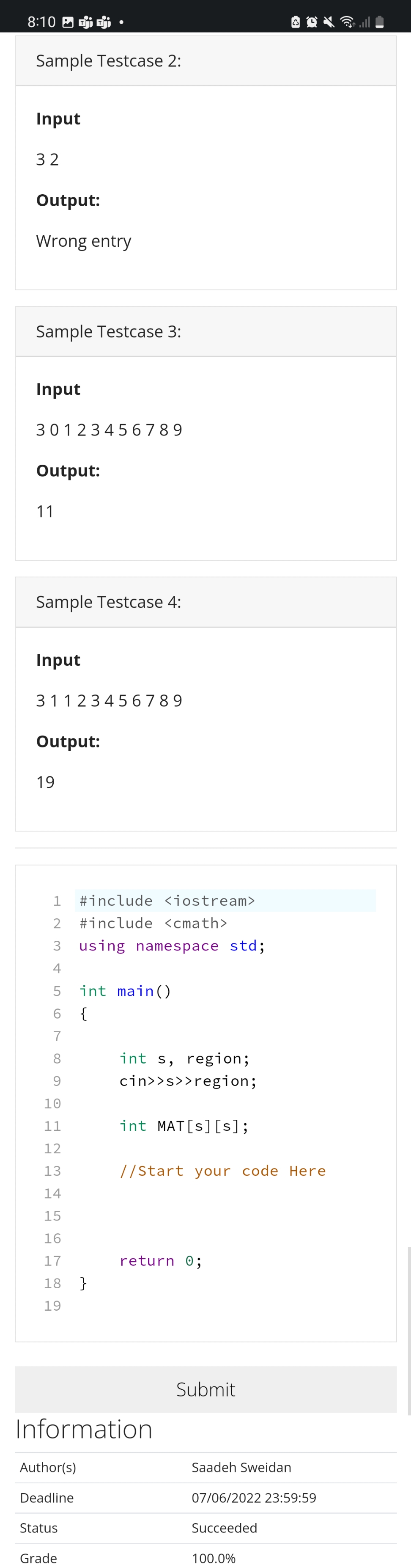 8:10
Sample Testcase 2:
Input
32
Output:
Wrong entry
Sample Testcase 3:
Input
30123456789
Output:
11
Sample Testcase 4:
Input
31123456789
Output:
19
1 #include <iostream>
2 #include <cmath>
3 using namespace std;
4
5
int main()
6
{
7
int s, region;
cin>>s>>region;
int MAT[s] [s];
//Start your code Here
return 0;
88
9
10
11
12
13
14
15
16
17
18
19
Information
Author(s)
Deadline
Status
Grade
}
Submit
Saadeh Sweidan
07/06/2022 23:59:59
Succeeded
100.0%
(((²)