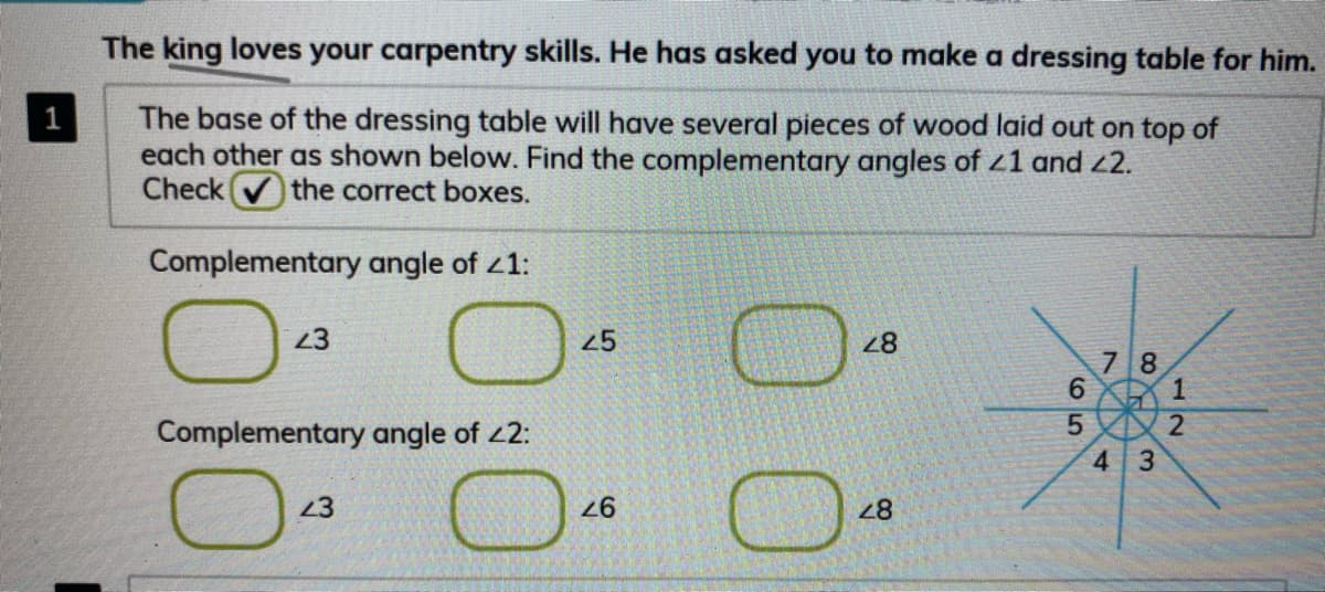 The king loves your carpentry skills. He has asked you to make a dressing table for him.
The base of the dressing table will have several pieces of wood laid out on top of
each other as shown below. Find the complementary angles of 41 and 2.
Check
1
the correct boxes.
Complementary angle of z1:
23
25
28
7 8
6.
Complementary angle of 2:
4.
3.
23
28
