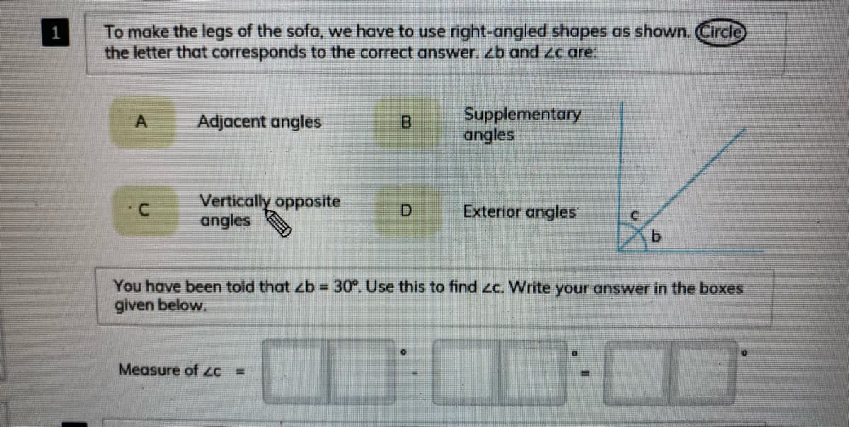 To make the legs of the sofa, we have to use right-angled shapes as shown. Circle
the letter that corresponds to the correct answer. zb and Zc are:
1
Supplementary
angles
A
Adjacent angles
B.
Vertically opposite
angles
D.
Exterior angles
b.
You have been told that zb 30°. Use this to find zc. Write your answer in the boxes
given below.
Measure of LC =
