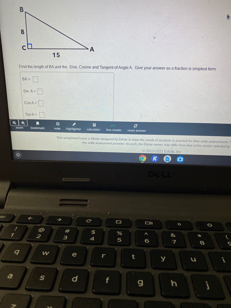 8
A
15
Find the length of BA and the Sine, Cosine and Tangent of Angle A. Give your answer as a fraction is simplest form.
BA =
Sin A=
Cos A =
Tan A =
zoom
bookmark
note
highlighter
calculator
line-reader
reset answer
This assignment uses a Viewer designed by Edcite to meet the needs of students to practice for their state assessments. F
the state assessment provider. As such, the Edcite viewer may differ from that of the vendor selected by
© 2013-2021 Edcite, Inc
DELL
SC
@
#
&
1
2
3
4
7
8
W
e
r
t
y
a
S
f
g
口 85
