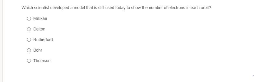 Which scientist developed a model that is still used today to show the number of electrons in each orbit?
Millikan
Dalton
Rutherford
Bohr
O Thomson
