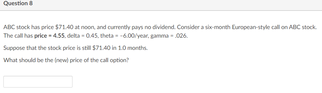 Question 8
ABC stock has price $71.40 at noon, and currently pays no dividend. Consider a six-month European-style call on ABC stock.
The call has price = 4.55, delta = 0.45, theta = -6.00/year, gamma = .026.
Suppose that the stock price is still $71.40 in 1.0 months.
What should be the (new) price of the call option?
