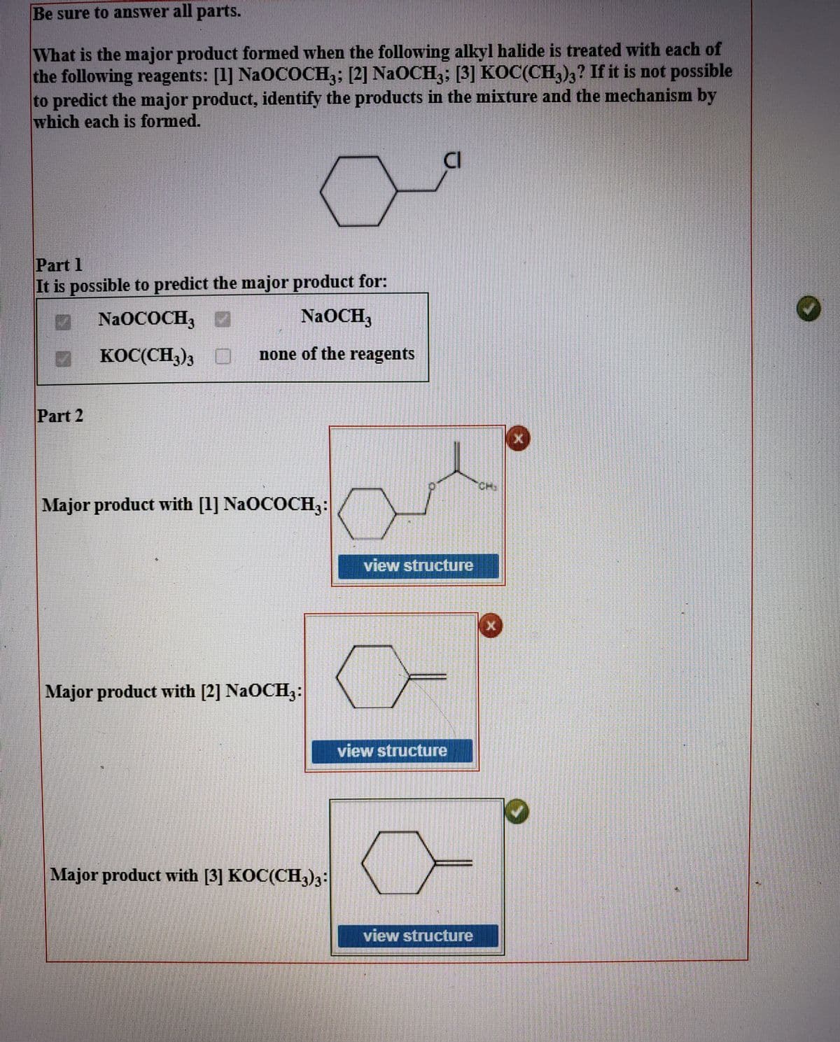 Be sure to answer all parts.
What is the major product formed when the following alkyl halide is treated with each of
the following reagents: [1] NaOCOCH3; [2] NaOCH3; [3] KOC(CH,)3? If it is not possible
to predict the major product, identify the products in the mixture and the mechanism by
which each is formed.
CI
Part 1
It is possible to predict the major product for:
O NAOCOCH,
NaOCH,
KOC(CH,), D none of the reagents
Part 2
CH),
Major product with [1] NaOCOCH3:
view structure
Major product with [2] NaOCH3:
view structure
Major product with [3] KOC(CH3)3:
view structure
