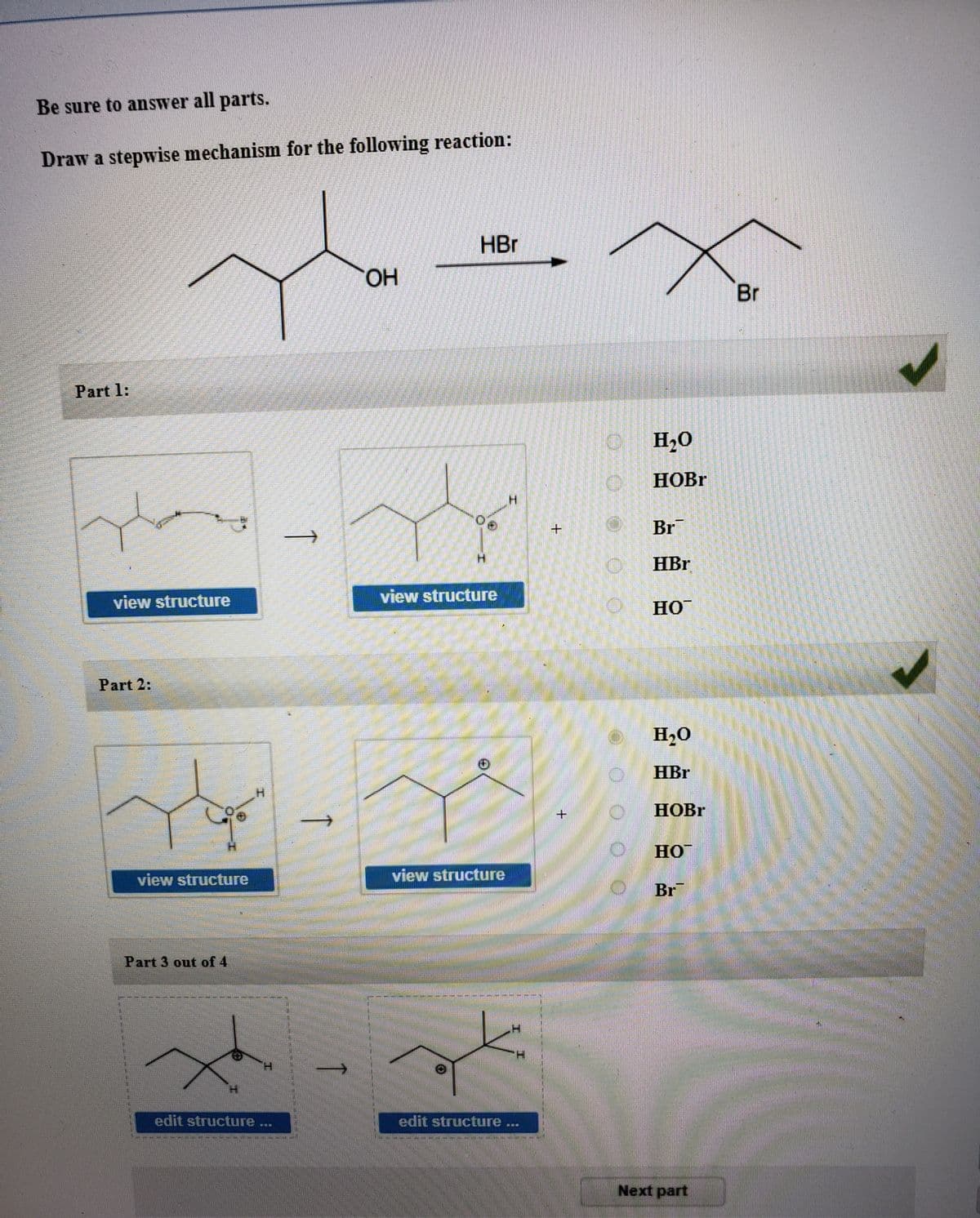 Be sure to answer all parts.
Draw a stepwise mechanism for the following reaction:
HBr
HO.
Br
Part 1:
H2O
HOBR
+
Br
HBr
view structure
view structure
HO
Part 2:
H20
HBr
HOBR
HO
view structure
view structuure
Br
Part 3 out of 4
edit structure ..
edit structure ...
Next part
0.0
↑
↑
