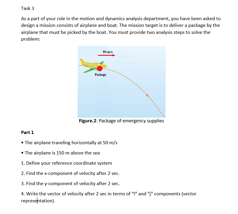 Task 3
As a part of your role in the motion and dynamics analysis department, you have been asked to
design a mission consists of airplane and boat. The mission target is to deliver a package by the
airplane that must be picked by the boat. You must provide two analysis steps to solve the
problem:
50 m/s
Package
Figure.2: Package of emergency supplies
Part 1
• The airplane traveling horizontally at 50 m/s
• The airplane is 150 m above the sea
1. Define your reference coordinate system
2. Find the x-component of velocity after 2 sec.
3. Find the y-component of velocity after 2 sec.
4. Write the vector of velocity after 2 sec in terms of "I" and "j" components (vector
representation).
