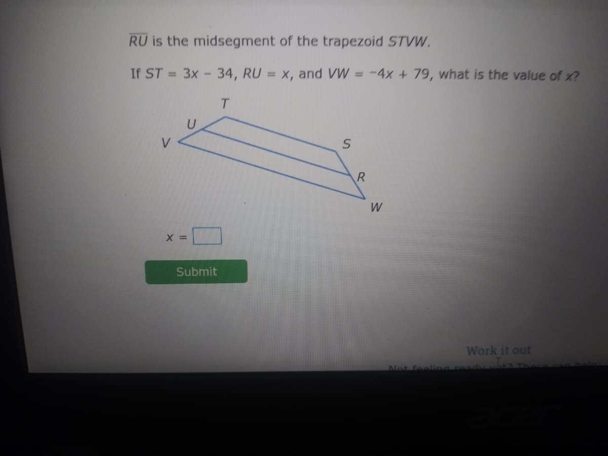 RU is the midsegment of the trapezoid STVW.
If ST
3x -34, RU = x, and VW = -4x + 79, what is the value of x?
%3D
%3D
%3D
T.
W
X =
Submit
Work it out
Not fealing
