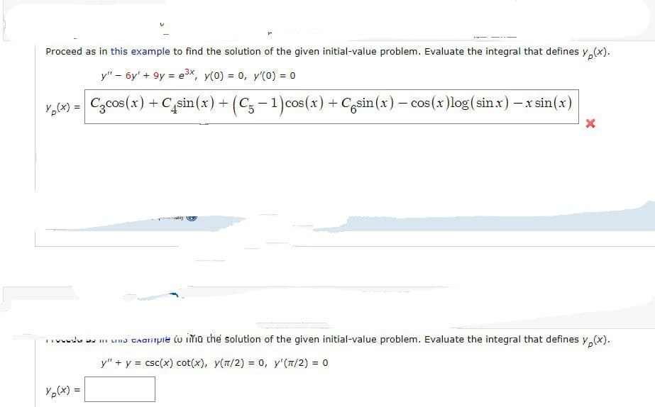 Proceed as in this example to find the solution of the given initial-value problem. Evaluate the integral that defines y(x).
y" - 6y' + 9y = e³x, y(0) = 0, y'(0) = 0
y(x) = C₂cos(x) + C+sin(x) + (C5 -1) cos(x) + Casin(x) = cos(x)log (sin.x) - x sin(x)
-
X
wwwds we in una cxample to ima the solution of the given initial-value problem. Evaluate the integral that defines y (x).
y" + y = csc(x) cot(x), y(π/2) = 0, y'(¹/2) = 0
Yp(x) =