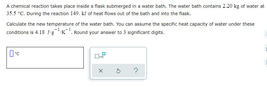 A chemical reaction takes place inside a flask submerged in a water bath. The water bath contains 2.20 kg of water at
35.5 °C. During the reaction 149. kJ of heat flows out of the bath and into the flask.
Calculate the new temperature of the water bath. You can assume the specific heat capacity of water under these
-1
conditions is 4.18 J•gK¯. Round your answer to 3 significant digits.
