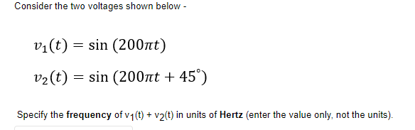 Consider the two voltages shown below -
v1(t) = sin (200nt)
v2(t)
= sin (200nt + 45°)
Specify the frequency of v1(t) + v2(t) in units of Hertz (enter the value only, not the units).
