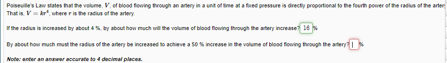 Poiseuille's Law states that the volume, V, of blood flowing through an artery in a unit of time at a fixed pressure is directly proportional to the fourth power of the radius of the arter
That is, V = kr“, where r is the radius of the artery.
If the radius is increased by about 4 %, by about how much will the volume of blood flowing through the artery increase? 16 %
By about how much must the radius of the artery be increased to achieve a 50 % increase in the volume of blood flowing through the artery? %
Note: enter an answer accurate to 4 decimal places.
