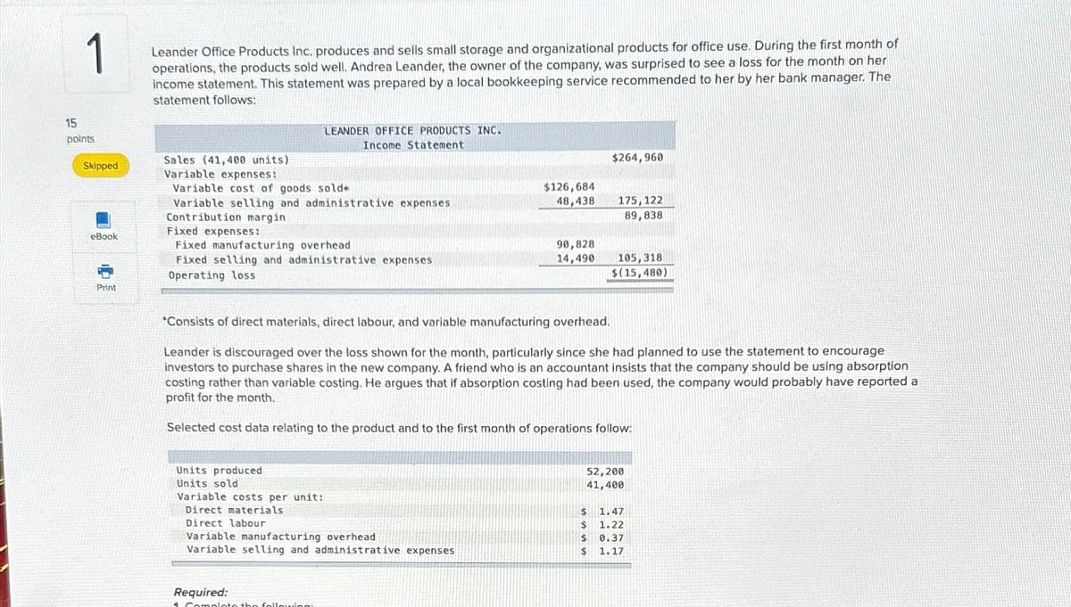 1
Leander Office Products Inc. produces and sells small storage and organizational products for office use. During the first month of
operations, the products sold well. Andrea Leander, the owner of the company, was surprised to see a loss for the month on her
income statement. This statement was prepared by a local bookkeeping service recommended to her by her bank manager. The
statement follows:
15
LEANDER OFFICE PRODUCTS INC.
points
Income Statement
Sales (41,400 units)
Skipped
Variable expenses:
Variable cost of goods sold*
Variable selling and administrative expenses
Contribution margin
eBook
Fixed expenses:
Fixed manufacturing overhead
Fixed selling and administrative expenses
Operating loss.
Print
$264,960
$126,684
48,438
175,122
89,838
90,828
14,490 105,318
$(15,480)
*Consists of direct materials, direct labour, and variable manufacturing overhead.
Leander is discouraged over the loss shown for the month, particularly since she had planned to use the statement to encourage
investors to purchase shares in the new company. A friend who is an accountant insists that the company should be using absorption
costing rather than variable costing. He argues that if absorption costing had been used, the company would probably have reported a
profit for the month.
Selected cost data relating to the product and to the first month of operations follow:
Units produced
Units sold
Variable costs per unit:
Direct materials
Direct labour
Variable manufacturing overhead
52,200
41,400
$ 1.47
$ 1.22
$ 0.37
Variable selling and administrative expenses
$
1.17
Required:
4. Complete the followingu