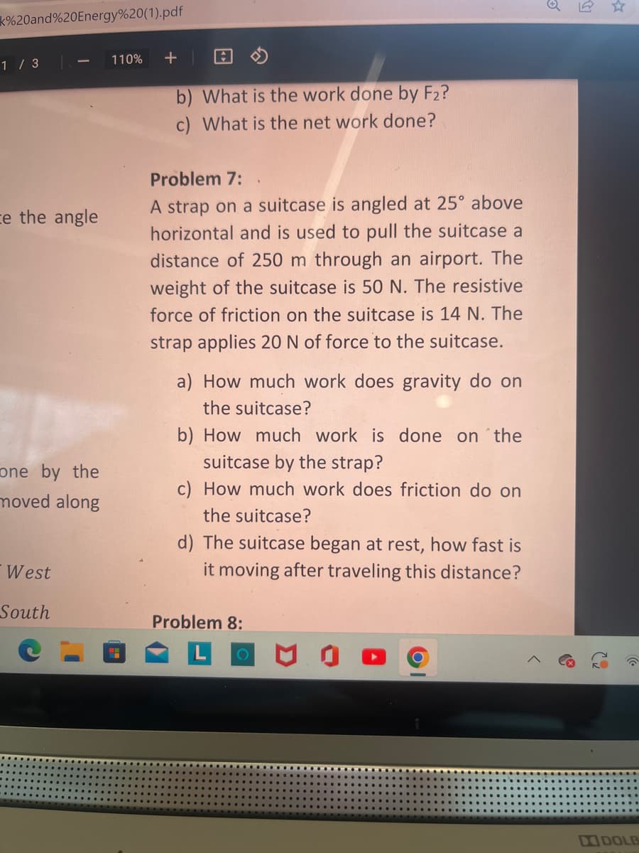 k%20and%20Energy%20(1).pdf
1 / 3
ce the angle
one by the
moved along
West
South
110%
A
b) What is the work done by F2?
c) What is the net work done?
Problem 7:
A strap on a suitcase is angled at 25° above
horizontal and is used to pull the suitcase a
distance of 250 m through an airport. The
weight of the suitcase is 50 N. The resistive
force of friction on the suitcase is 14 N. The
strap applies 20 N of force to the suitcase.
a) How much work does gravity do on
the suitcase?
b) How much work is done on the
suitcase by the strap?
c) How much work does friction do on
the suitcase?
d) The suitcase began at rest, how fast is
it moving after traveling this distance?
Problem 8:
DI DOLB