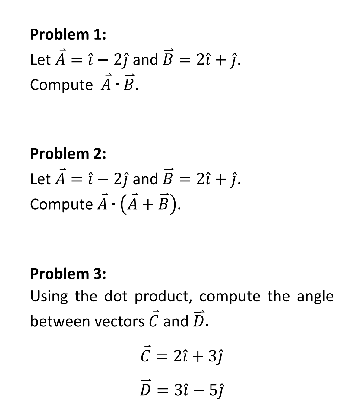 Problem 1:
Let A = î - 2ĵ and B = 2î + ĵ.
Compute A.B.
Problem 2:
Let A = î - 2ĵ and B = 2î + ĵ.
Compute A. (A + B).
1
Problem 3:
Using the dot product, compute the angle
between vectors C and D.
C = 2î + 3ĵ
D = 3î - 5ĵ