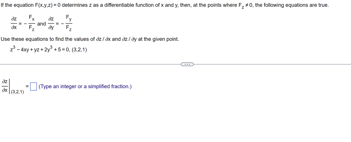 If the equation F(x,y,z) = 0 determines z as a differentiable function of x and y, then, at the points where F₂ #0, the following equations are true.
əz
дх
dz
дх
(3,2,1)
F.
=
X
F₂
and
dz
ду
y
Use these equations to find the values of az/ax and dz/dy at the given point.
- 4xy + yz + 2y³ + 5 = 0, (3,2,1)
F.
Z
(Type an integer or a simplified fraction.)