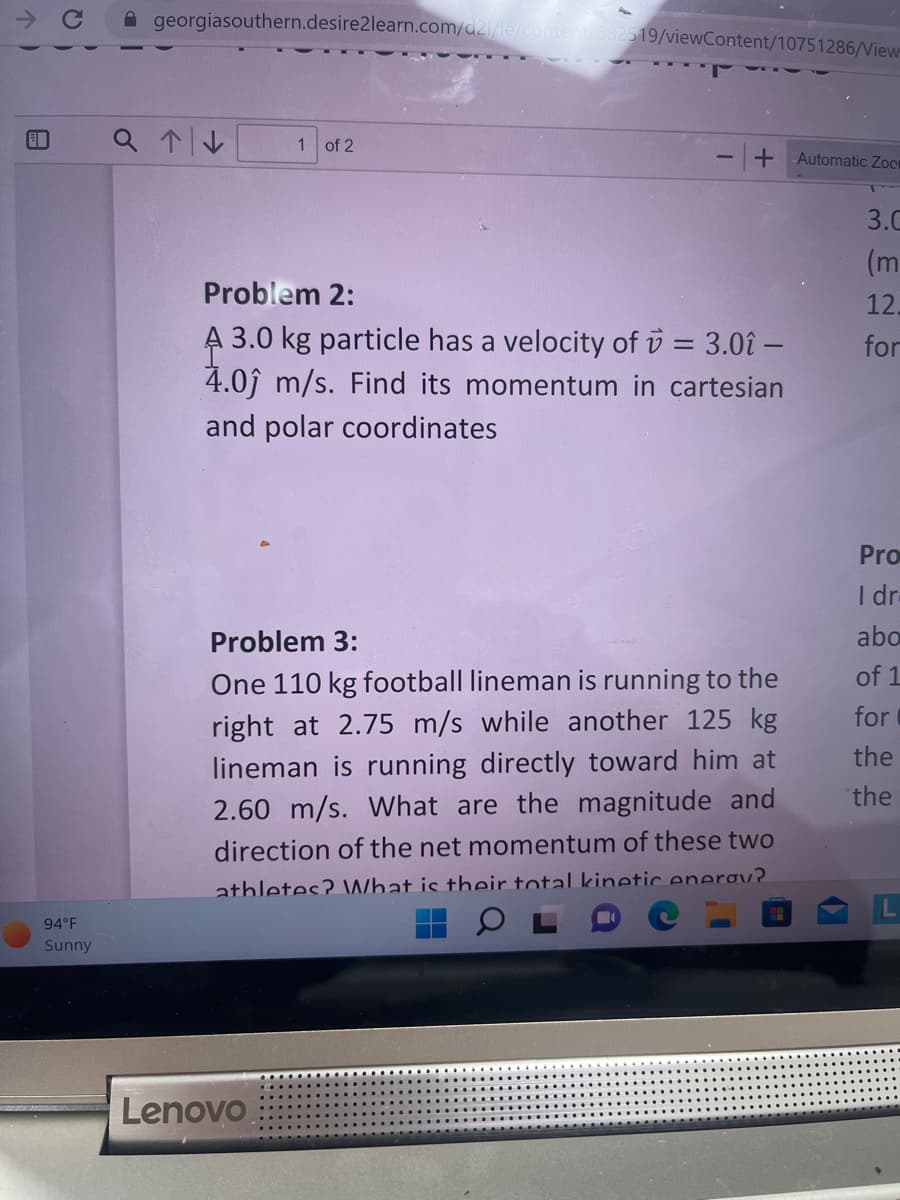 E
94°F
Sunny
georgiasouthern.desire2learn.com/d2l/le/content/682519/viewContent/10751286/View
a↑↓
1 of 2
+ Automatic Zoo
Problem 2:
A 3.0 kg particle has a velocity of = 3.0î -
4.0 m/s. Find its momentum in cartesian
and polar coordinates
Lenovo
Problem 3:
One 110 kg football lineman is running to the
right at 2.75 m/s while another 125 kg
lineman is running directly toward him at
2.60 m/s. What are the magnitude and
direction of the net momentum of these two
athletes? What is their total kinetic enerov
3.C
(m
12.
for
Pro
I dr.
abo
of 1
for
the
the
L