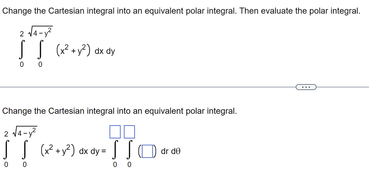 Change the Cartesian integral into an equivalent polar integral. Then evaluate the polar integral.
2 √√4-y²
S S (x² + y²) dx dy
0 0
Change the Cartesian integral into an equivalent polar integral.
2
S S (x² + y²) dx dy = SSO dr de
0 0
00