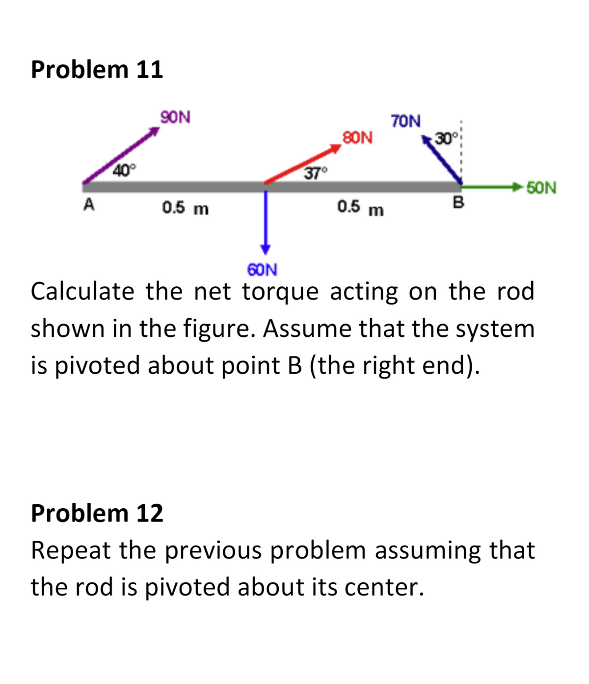 Problem 11
A
40°
90N
0.5 m
37°
80N
0.5 m
70N
30
B
➜50N
60N
Calculate the net torque acting on the rod
shown in the figure. Assume that the system
is pivoted about point B (the right end).
Problem 12
Repeat the previous problem assuming that
the rod is pivoted about its center.
