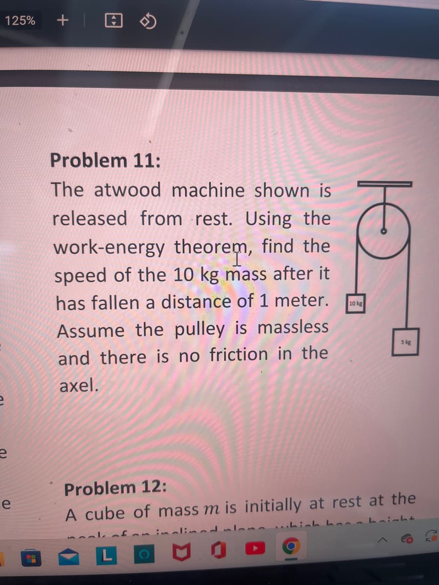 125%
e
+
Problem 11:
The atwood machine shown is
released from rest. Using the
work-energy theorem, find the
speed of the 10 kg mass after it
has fallen a distance of 1 meter.
Assume the pulley is massless
and there is no friction in the
axel.
10 kg
ल
5 kg
Problem 12:
A cube of mass m is initially at rest at the
for inclined s
which henn height