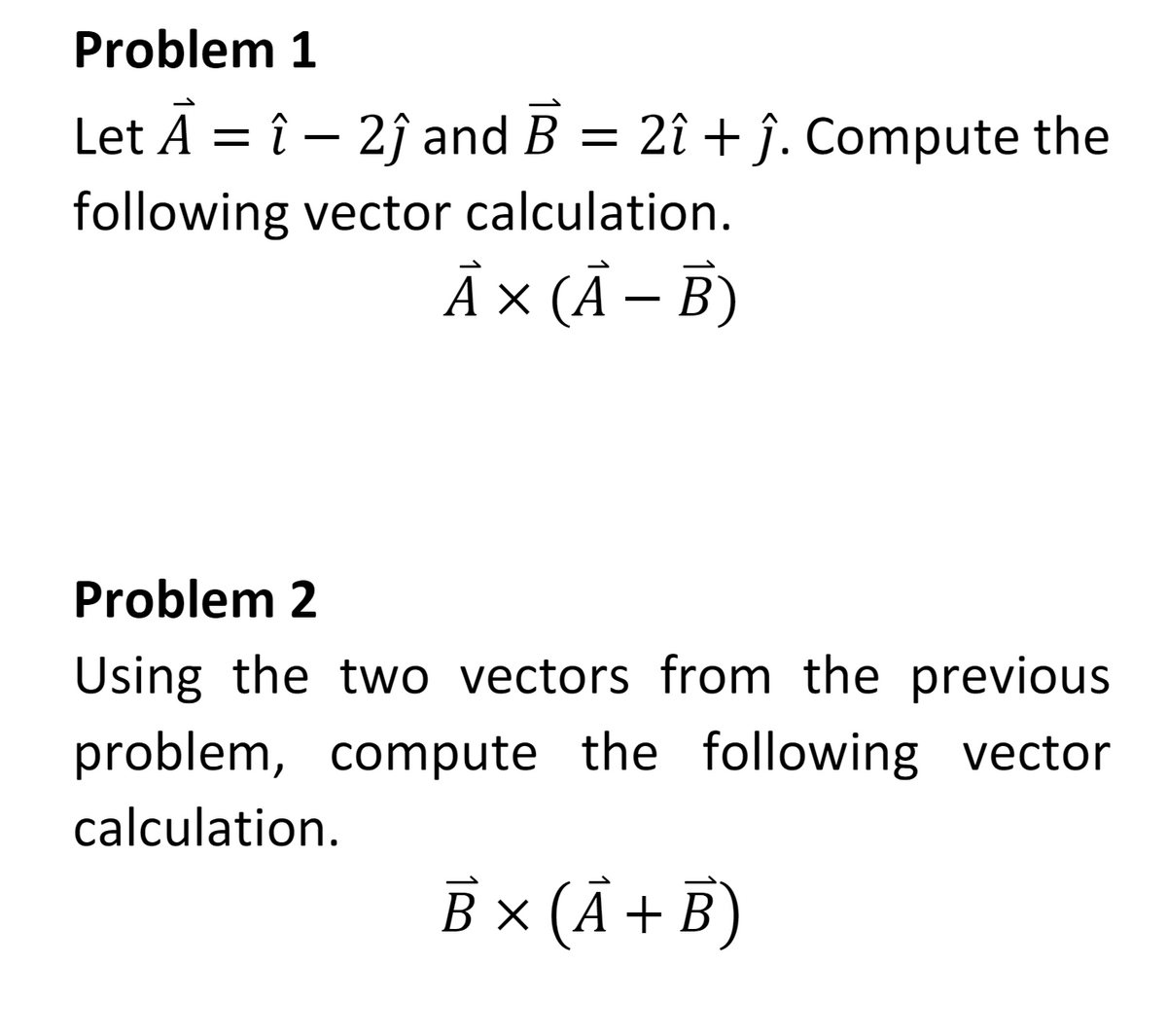 Problem 1
Let A = î - 2ĵ and B = 2î + ĵ. Compute the
following vector calculation.
A × (A - B)
Problem 2
Using the two vectors from the previous
problem, compute the following vector
calculation.
B x (A + B)