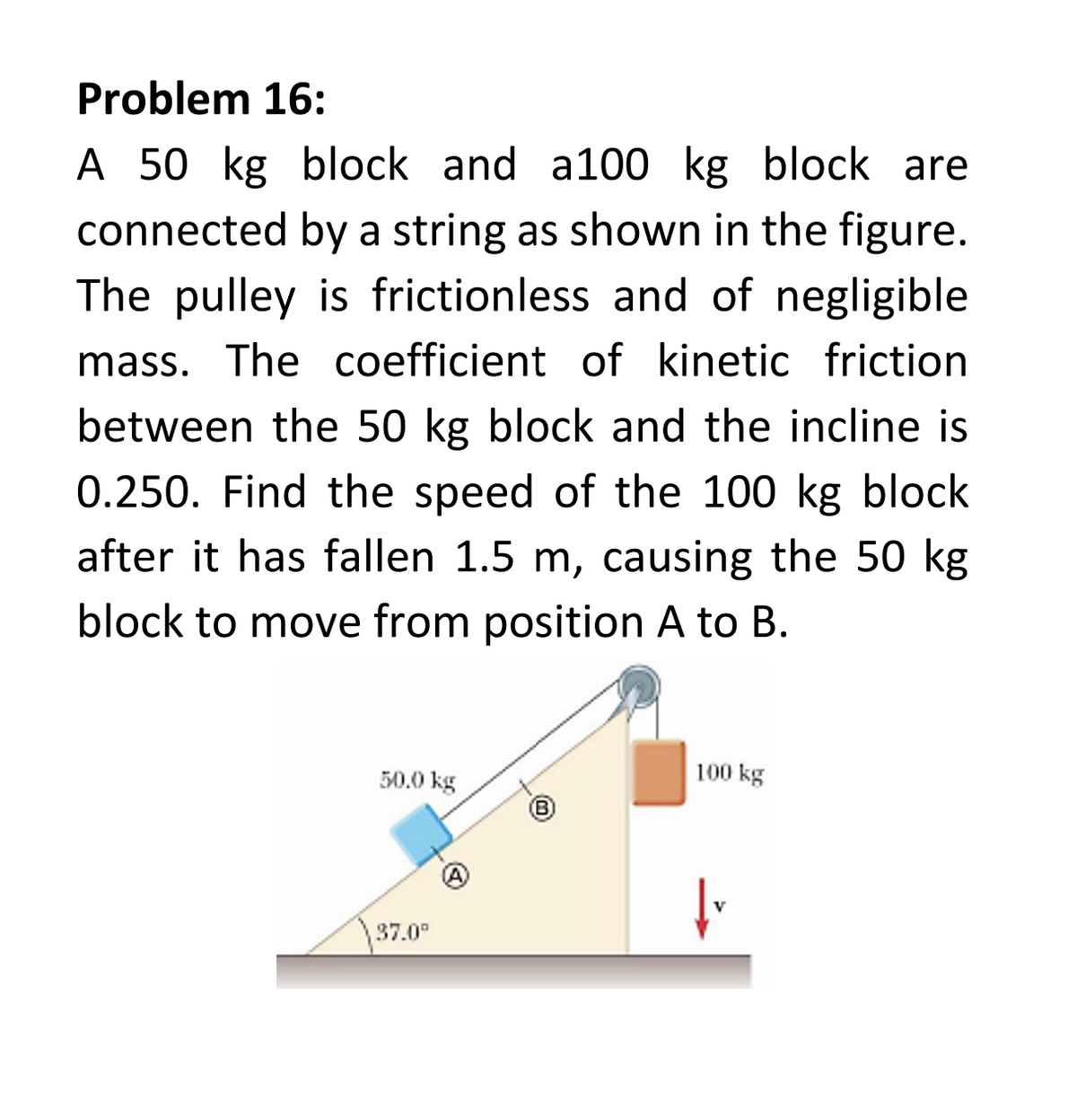 Problem 16:
A 50 kg block and a100 kg block are
connected by a string as shown in the figure.
The pulley is frictionless and of negligible
mass. The coefficient of kinetic friction
between the 50 kg block and the incline is
0.250. Find the speed of the 100 kg block
after it has fallen 1.5 m, causing the 50 kg
block to move from position A to B.
50.0 kg
37.0⁰
A
100 kg