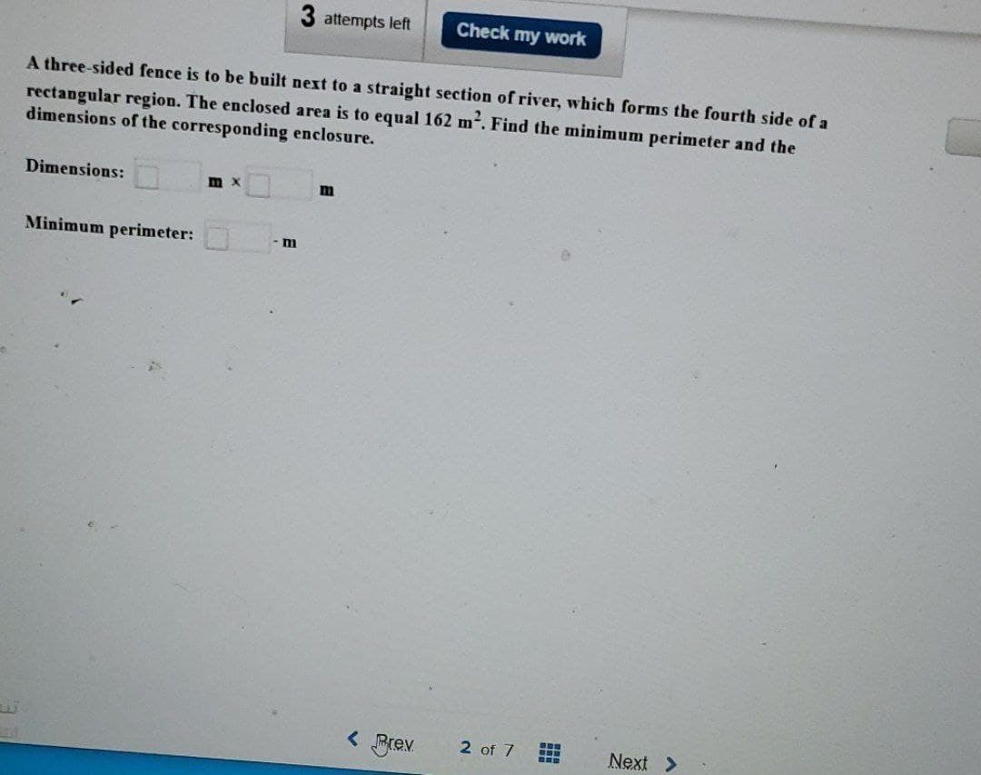 Dimensions:
A three-sided fence is to be built next to a straight section of river, which forms the fourth side of a
rectangular region. The enclosed area is to equal 162 m². Find the minimum perimeter and the
dimensions of the corresponding enclosure.
Minimum perimeter:
m x
3 attempts left
m
m
Check my work
< Prev.
2 of 7
B
Next >