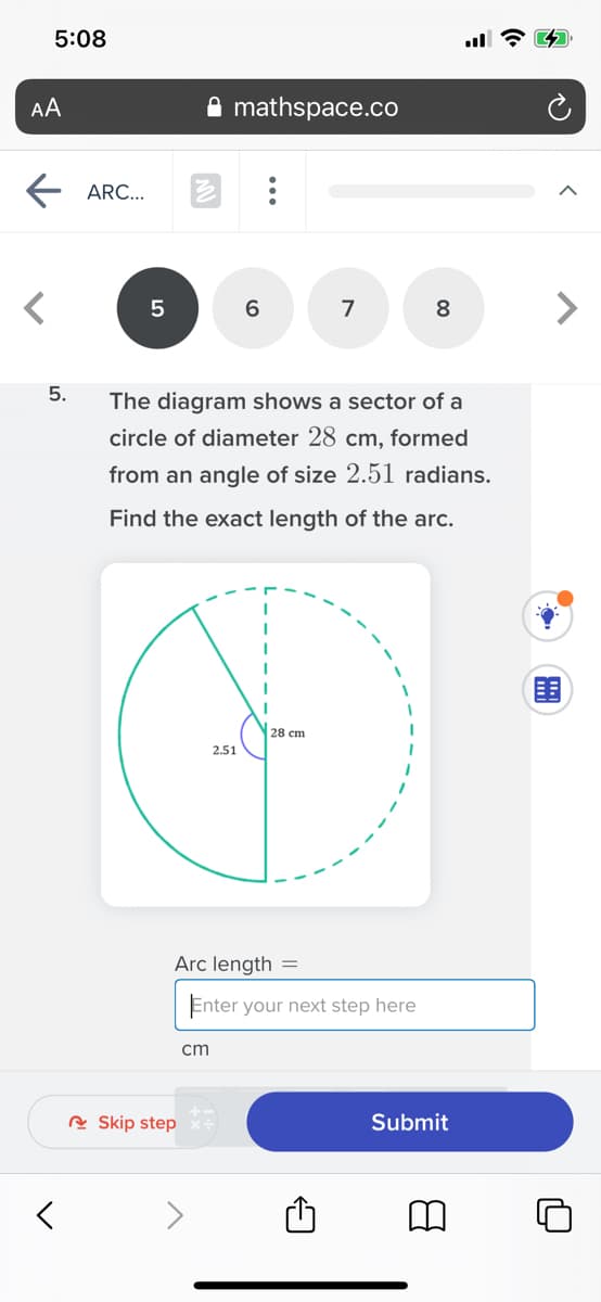 5:08
AA
A mathspace.co
ARC...
7
8
5.
The diagram shows a sector of a
circle of diameter 28 cm, formed
from an angle of size 2.51 radians.
Find the exact length of the arc.
围
28 cm
2.51
Arc length =
Enter your next step here
cm
R Skip step
Submit
