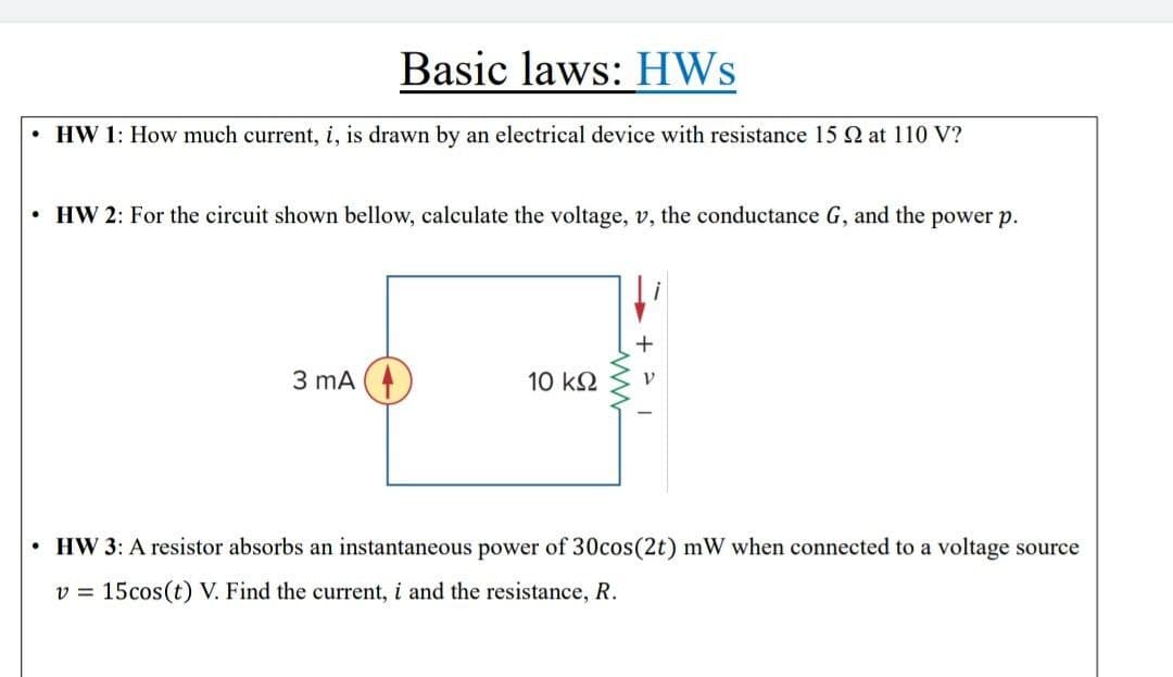 Basic laws: HWs
• HW 1: How much current, i, is drawn by an electrical device with resistance 15 2 at 110 V?
• HW 2: For the circuit shown bellow, calculate the voltage, v, the conductance G, and the power p.
+
3 mA (
10 k2
• HW 3: A resistor absorbs an instantaneous power of 30cos(2t) mW when connected to a voltage source
v = 15cos(t) V. Find the current, i and the resistance, R.
