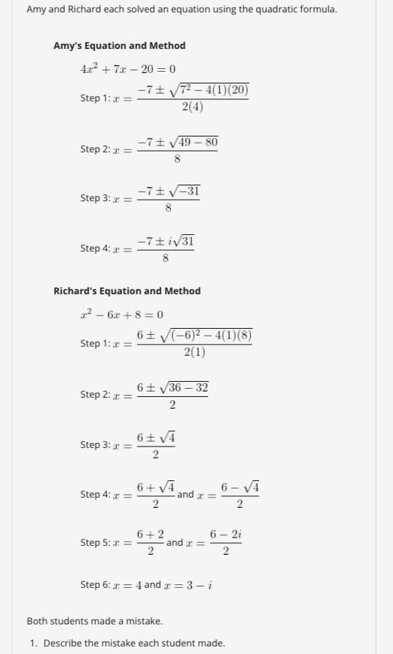 Amy and Richard each solved an equation using the quadratic formula.
Amy's Equation and Method
4x2 + 7x – 20 = 0
%3D
-7+ y72 – 4(1)(20)
2(4)
Step 1: a =
-7+ V49 – 80
Step 2: r =
8
-7+ V-31
Step 3: r =
8
-7+iv31
Step 4: r =
8
Richard's Equation and Method
22 – 6x + 8 = 0
6+ V(-6)2 – 4(1)(8)
2(1)
Step 1: r =
6+ V36 – 32
Step 2: r =
2
6+ VA
Step 3: r =
2
6+ V4 and
6 - VĀ
Step 4: r =
2
2
6+2
Step 5: a = and r =
6 – 2i
2
Step 6: x = 4 and x = 3 – i
Both students made a mistake.
1. Describe the mistake each student made.
2.
