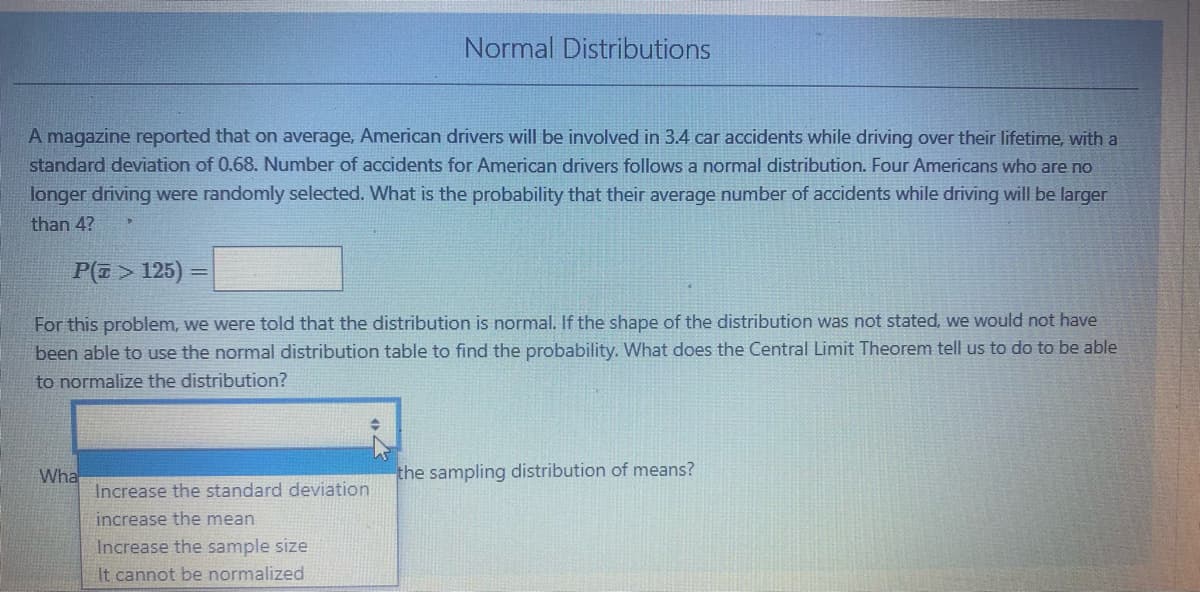 Normal Distributions
A magazine reported that on average, American drivers will be involved in 3.4 car accidents while driving over their lifetime, with a
standard deviation of 0.68. Number of accidents for American drivers follows a normal distribution. Four Americans who are no
longer driving were randomly selected. What is the probability that their average number of accidents while driving will be larger
than 4?
P(E > 125)
For this problem, we were told that the distribution is normal. If the shape of the distribution was not stated, we would not have
been able to use the normal distribution table to find the probability. What does the Central Limit Theorem tell us to do to be able
to normalize the distribution?
Wha
Increase the standard deviation
the sampling distribution of means?
increase the mean
Increase the sample size
It cannot be normalized
