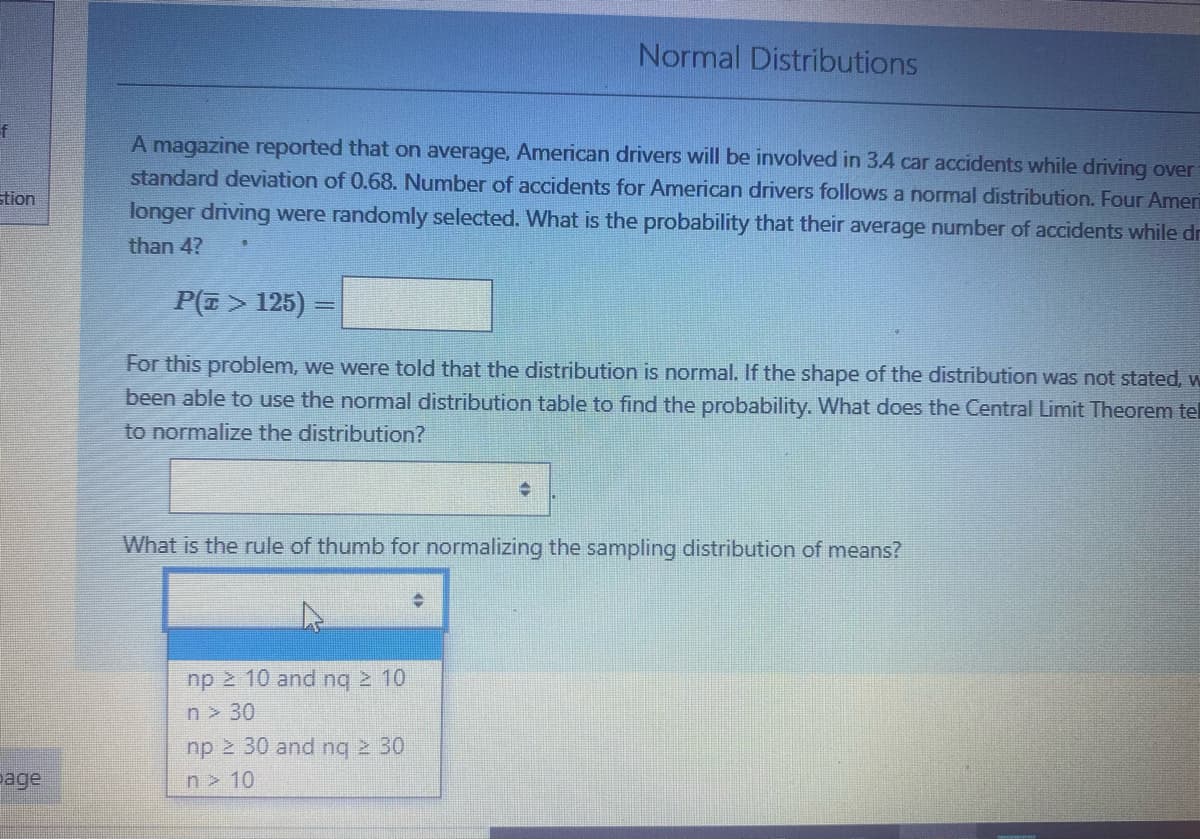 Normal Distributions
f
A magazine reported that on average, American drivers will be involved in 3.4 car accidents while driving over
standard deviation of 0.68. Number of accidents for American drivers follows a normal distribution. Four Ameri
stion
longer driving were randomly selected. What is the probability that their average number of accidents while dr
than 4?
P(E > 125)
For this problem, we were told that the distribution is normal. If the shape of the distribution was not stated, w
been able to use the normal distribution table to find the probability. What does the Central Limit Theorem tel
to normalize the distribution?
What is the rule of thumb for normalizing the sampling distribution of means?
np 2 10 and ng 2 10
n > 30
np 2 30 and ng 2 30
page
n 10
