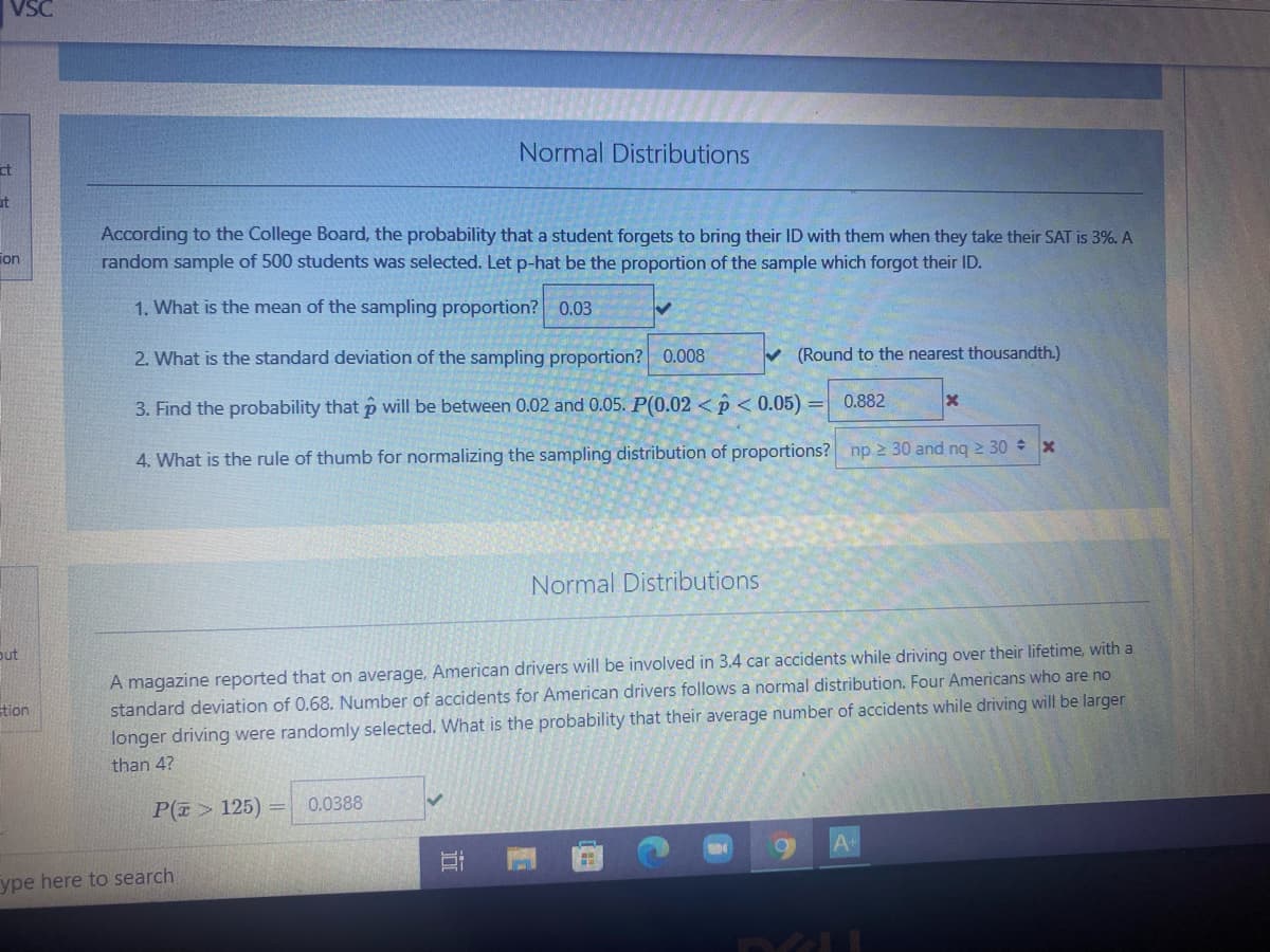 Normal Distributions
ct
it
According to the College Board, the probability that a student forgets to bring their ID with them when they take their SAT is 3%. A
random sample of 500 students was selected. Let p-hat be the proportion of the sample which forgot their ID.
ion
1. What is the mean of the sampling proportion? 0.03
2. What is the standard deviation of the sampling proportion? 0.008
V (Round to the nearest thousandth.)
0.882
3. Find the probability that p will be between 0.02 and 0.05. P(0.02 <p < 0.05) =
4. What is the rule of thumb for normalizing the sampling distribution of proportions? np 30 and nq 2 30 x
Normal Distributions
A magazine reported that on average, American drivers will be involved in 3.4 car accidents while driving over their lifetime, with a
standard deviation of 0.68. Number of accidents for American drivers follows a normal distribution. Four Americans who are no
longer driving were randomly selected. What is the probability that their average number of accidents while driving will be larger
put
stion
than 4?
P(7> 125)
0.0388
ype here to search
