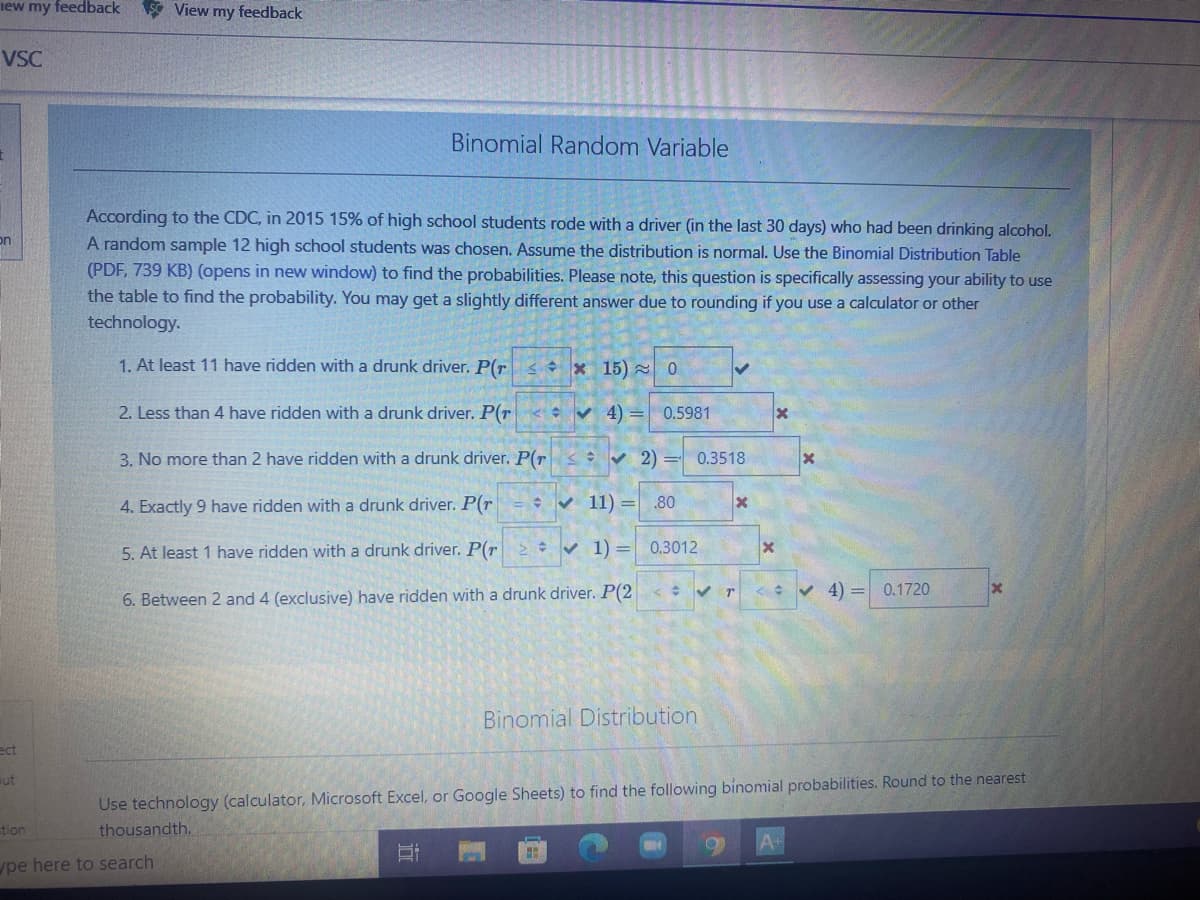 iew my feedback S View my feedback
VSC
Binomial Random Variable
According to the CDC, in 2015 15% of high school students rode with a driver (in the last 30 days) who had been drinking alcohol.
on
A random sample 12 high school students was chosen. Assume the distribution is normal. Use the Binomial Distribution Table
(PDF, 739 KB) (opens in new window) to find the probabilities. Please note, this question is specifically assessing your ability to use
the table to find the probability. You may get a slightly different answer due to rounding if you use a calculator or other
technology.
1. At least 11 have ridden with a drunk driver. P(r < + x 15) 0
2. Less than 4 have ridden with a drunk driver. P(r < v 4) =
0.5981
3. No more than 2 have ridden with a drunk driver. P(r
• 2) = 0.3518
4. Exactly 9 have ridden with a drunk driver. P(r
V 11) =
.80
5. At least 1 have ridden with a drunk driver. P(r
* v 1) = 0.3012
< V 4) =
0.1720
6. Between 2 and 4 (exclusive) have ridden with a drunk driver. P(2
Binomial Distribution
ect
ut
Use technology (calculator, Microsoft Excel, or Google Sheets) to find the following binomial probabilities. Round to the nearest
tion
thousandth.
pe here to search
