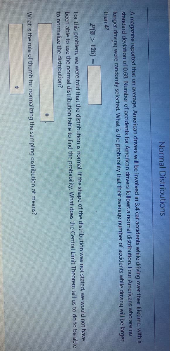 Normal Distributions
A magazine reported that on average, American drivers will be involved in 3.4 car accidents while driving over their lifetime, with a
standard deiation of 0.68. Number of accidents for American drivers follows a normal distribution. Four Americans who are no
longer driving were randomly selected. What is the probability that their average number of accidents while driving will be larger
than 4?
P(7 > 125) =
For this problem, we were told that the distribution is normal. If the shape of the distribution was not stated, we would not have
been able to use the normal distribution table to find the probability. What does the Central Limit Theorem tell us to do to be able
to normalize the distribution?
What is the rule of thumb for normalizing the sampling distribution of means?
