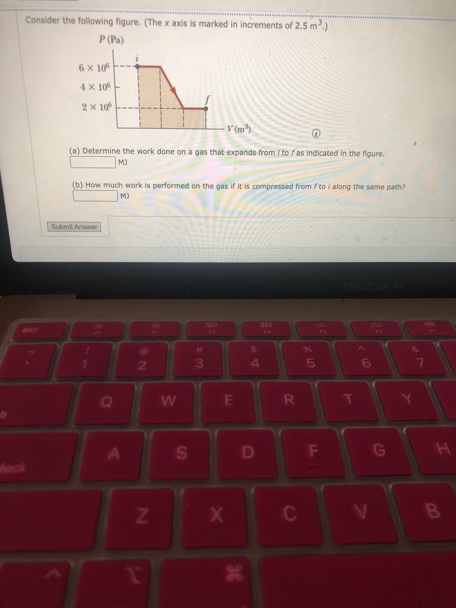 Consider the following figure. (The x axis is marked in increments of 2.5 m³.)
P (Pa)
esc
fock
6 x 106
4 X 106
2 × 106
(a) Determine the work done on a gas that expands from / to f as indicated in the figure.
MJ
Submit Answer
(b) How much work is performed on the gas if it is compressed from f to i along the same path?
MJ
!
1
19
2
N
T
20-
F2
W
S
#
3
V (m³)
20
F3
E
X
36
$
4
D
888
F4
R
+
C
%
5
F5
F
MacBook Air
T
^
O).
6
&
7
H
B