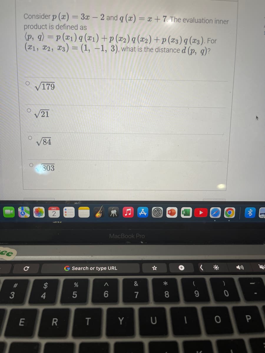 ce
#3
Consider p(x) = 3x - 2 and q (x) = x + 7. The evaluation inner
product is defined as
(p, q) = p (x1) a (x₁) +p (x₂) q (x₂)+p(x3) q (x3). For
(1, 2, 3) = (1, -1, 3), what is the distance d (p, q)?
O √179
C
E
21
84
803
54
$
4
DEC
R
G Search or type URL
%
5
T
MacBook Pro
JAO
A
Y
&
7
U
* 00
8
+
-
(
9
S
)
0
1
0 P