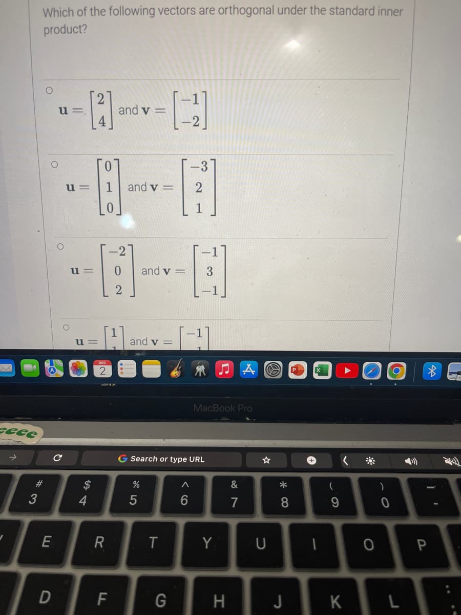 eeee
✓
3
Which of the following vectors are orthogonal under the standard inner
product?
E
D
u=
с
[2]
u=
u=
u=
54
$
0
1 and v=
H
DEC
and v=
R
F
[4]
and v=
%
and v=
5
G Search or type URL
T
-3
2
1
G
A
6
3
MacBook Pro
Y
H
&
7
U
*00
8
J
+
1
(
9
<
K
**
O
)
0
P