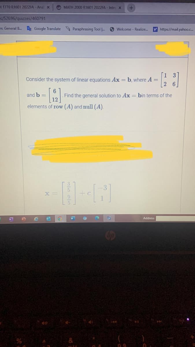 H 1770 R1601 2022FA - Anal X
s/52696/quizzes/460791
n: General B... Google Translate Paraphrasing Tool [...
and b =
[2]
elements of row (A) and null (A).
e
MATH 2000 R1601 2022FA - Intrc X
X
Consider the system of linear equations Ax = b, where A =
0
a
W
+
3
Welcome - Realize...
G
y https://mail.yahoo.c...
. Find the general solution to Ax = bin terms of the
- [128]
Address