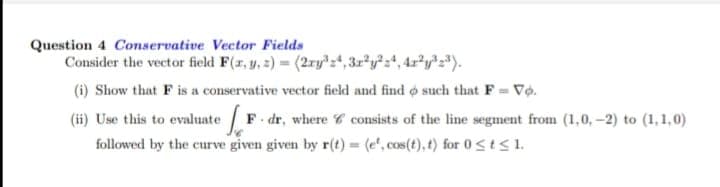 Question 4 Conservative Vector Fields
Consider the vector field F(r, y, 2) = (2ry+,3r y4, 4r*yz*).
(i) Show that F is a conservative vector field and find o such that F = Vộ.
(ii) Use this to evaluate F dr, where C consists of the line segment from (1,0, -2) to (1,1,0)
followed by the curve given given by r(t) = (e", cos(t), t) for 0sts1.
