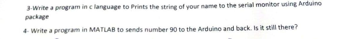 3-Write a program in c language to Prints the string of your name to the serial monitor using Arduino
package
4- Write a program in MATLAB to sends number 90 to the Arduino and back. Is it still there?
