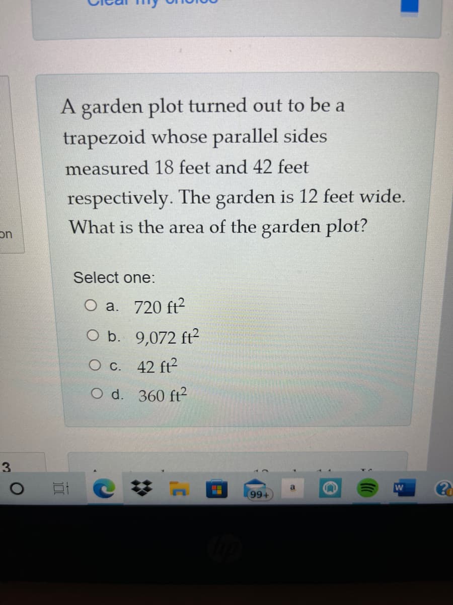 A garden plot turned out to be a
trapezoid whose parallel sides
measured 18 feet and 42 feet
respectively. The garden is 12 feet wide.
What is the area of the garden plot?
on
Select one:
O a. 720 ft?
O b. 9,072 ft?
O c. 42 ft?
O d. 360 ft?
3
99+
