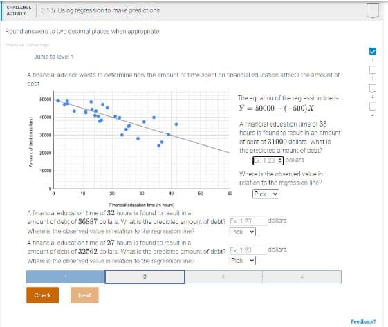 CHALLENGE
ACTIVITY
315: Using regression to make predictions
Round answers to two decimal places when appropriate.
Jump to level 1
A financial advisor wants to determine how the amount of time spent on financial education affects the amount of
debt.
(
Amount of t
50000
40000
30000
20000
10000
10
20
30
40
50
Financial education time (in hours)
The equation of the regression line is
Y = 50000+(–500).
A financial education time of 38
hours is found to result in an amount
of debt of 31000 dollars What is
the predicted amount of debt?
dollars
€1.23
Where is the observed value in
relation to the regression line?
Pick
A financial education time of 32 hours is found to result in a
amount of debt of 36887 dollars. What is the predicted amount of debt? Ex 1.23
Where is the observed value in relation to the regression line?
dollars
Pick
A financial education time of 27 hours is found to result in a
amount of debt of 32562 dollars. What is the predicted amount of debt? Ex: 1.23
Where is the observed value in relation to the regression line?
dollars
Pick
2
Check
Next
>
D-0-0-
Feedback?