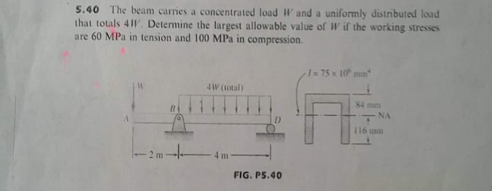 5.40 The beam carries a concentrated load W and a uniformly distributed load
that totals 4W. Determine the largest allowable value of W if the working stresses
are 60 MPa in tension and 100 MPa in compression.
1=75 x 10 mmn
4W (total)
84 mm
B
NA
D
116 min
2 m
4 m
FIG. P5.40
