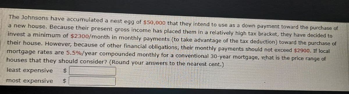 The Johnsons have accumulated a nest egg of $50,000 that they intend to use as a down payment toward the purchase of
a new house. Because their present gross income has placed them in a relatively high tax bracket, they have decided to
invest a minimum of $2300/month in monthly payments (to take advantage of the tax deduction) toward the purchase of
their house. However, because of other financial obligations, their monthly payments should not exceed $2900. If local
mortgage rates are 5.5%/year compounded monthly for a conventional 30-year mortgage, what is the price range of
houses that they should consider? (Round your answers to the nearest cent.)
least expensive
most expensive
$
$