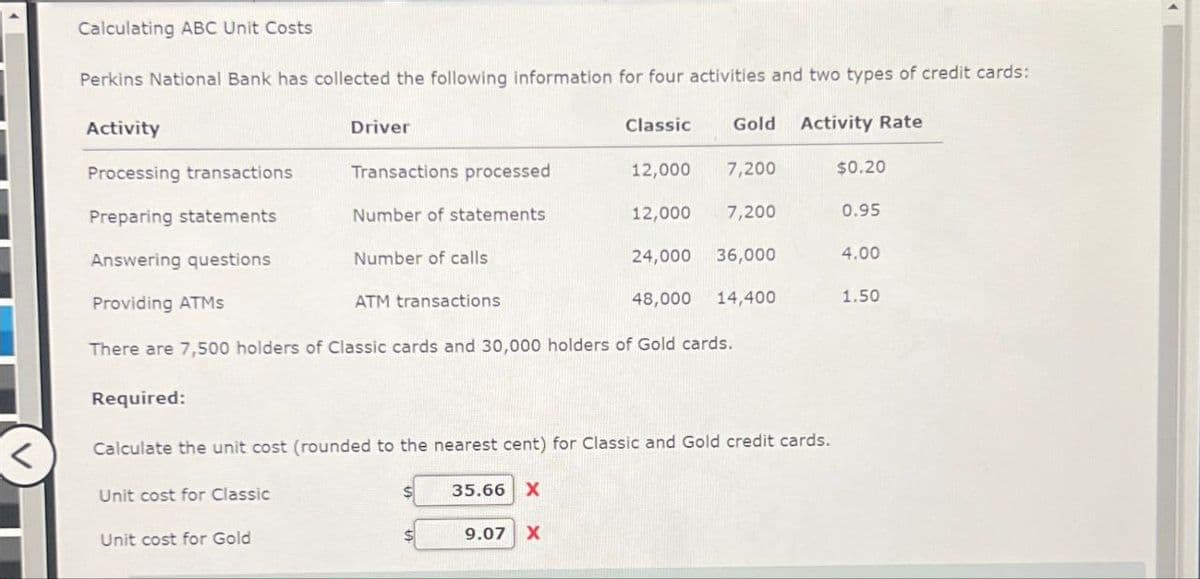 >
Calculating ABC Unit Costs
Perkins National Bank has collected the following information for four activities and two types of credit cards:
Activity
Driver
Classic
Gold
Activity Rate
Processing transactions
Transactions processed
12,000
7,200
$0.20
Preparing statements
Number of statements
12,000
7,200
0.95
Answering questions
Number of calls
24,000 36,000
4.00
ATM transactions
48,000
14,400
1.50
Providing ATMS
There are 7,500 holders of Classic cards and 30,000 holders of Gold cards.
Required:
Calculate the unit cost (rounded to the nearest cent) for Classic and Gold credit cards.
Unit cost for Classic
Unit cost for Gold
35.66 X
9.07 X