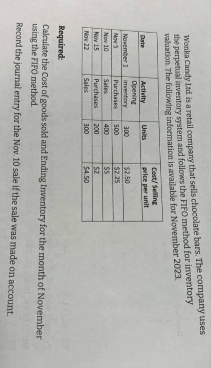 Wonka Candy Ltd. is a retail company that sells chocolate bars. The company uses
the perpetual inventory system and follows the FIFO method for inventory
valuation. The following information is available for November 2023.
Date
Activity
Units
Cost/Selling
price per unit
Opening
November 1
inventory
300
$2.50
Nov 5
Purchases
500
$2.25
Nov 10
Sales
400
$5
Nov 15
Purchases
200
$2
Nov 22
Sales
300
$4.50
Required:
Calculate the Cost of goods sold and Ending Inventory for the month of November
using the FIFO method.
Record the journal entry for the Nov. 10 sale if the sale was made on account.