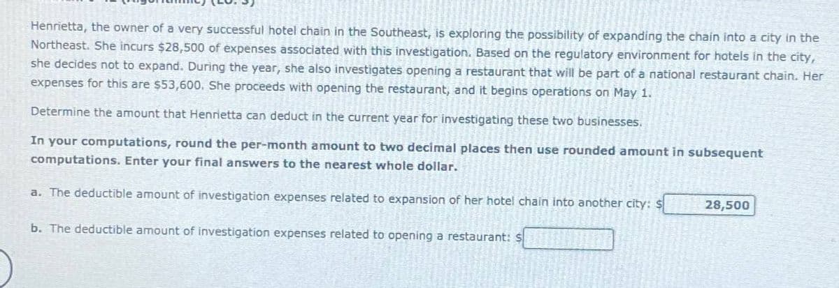 Henrietta, the owner of a very successful hotel chain in the Southeast, is exploring the possibility of expanding the chain into a city in the
Northeast. She incurs $28,500 of expenses associated with this investigation. Based on the regulatory environment for hotels in the city,
she decides not to expand. During the year, she also investigates opening a restaurant that will be part of a national restaurant chain. Her
expenses for this are $53,600. She proceeds with opening the restaurant, and it begins operations on May 1.
Determine the amount that Henrietta can deduct in the current year for investigating these two businesses.
In your computations, round the per-month amount to two decimal places then use rounded amount in subsequent
computations. Enter your final answers to the nearest whole dollar.
a. The deductible amount of investigation expenses related to expansion of her hotel chain into another city: $
b. The deductible amount of investigation expenses related to opening a restaurant:
28,500